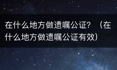 在什么地方做遗嘱公证？（在什么地方做遗嘱公证有效）