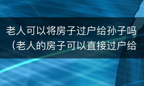老人可以将房子过户给孙子吗（老人的房子可以直接过户给孙女吗）
