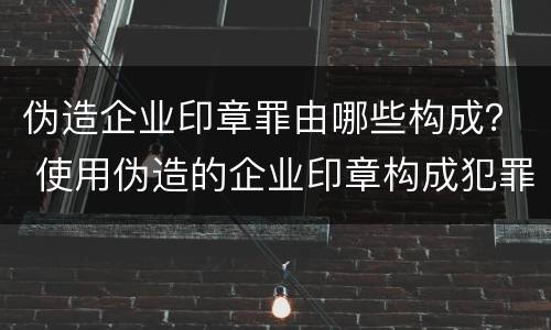 伪造企业印章罪由哪些构成？ 使用伪造的企业印章构成犯罪吗
