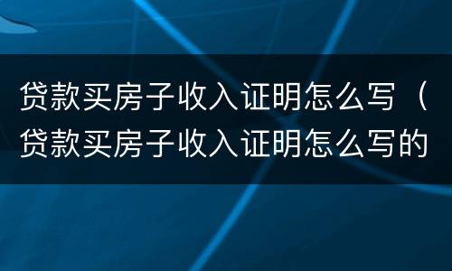 贷款买房子收入证明怎么写（贷款买房子收入证明怎么写的）