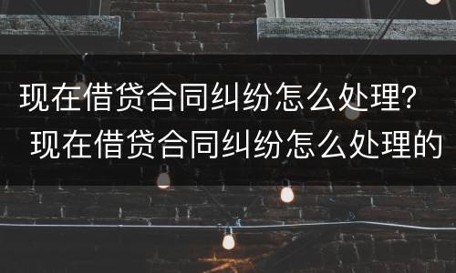 现在借贷合同纠纷怎么处理？ 现在借贷合同纠纷怎么处理的