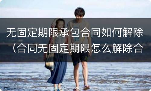 无固定期限承包合同如何解除（合同无固定期限怎么解除合同）