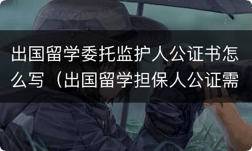 出国留学委托监护人公证书怎么写（出国留学担保人公证需要什么材料）