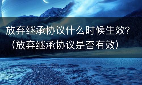放弃继承协议什么时候生效？（放弃继承协议是否有效）