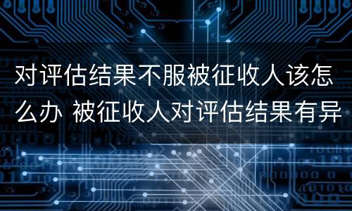 对评估结果不服被征收人该怎么办 被征收人对评估结果有异议的