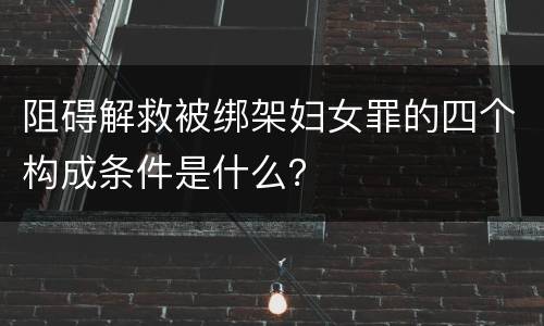 阻碍解救被绑架妇女罪的四个构成条件是什么？