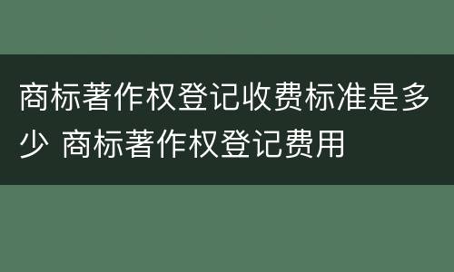 商标著作权登记收费标准是多少 商标著作权登记费用