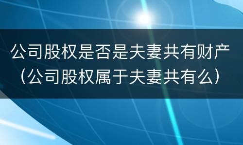 公司股权是否是夫妻共有财产（公司股权属于夫妻共有么）