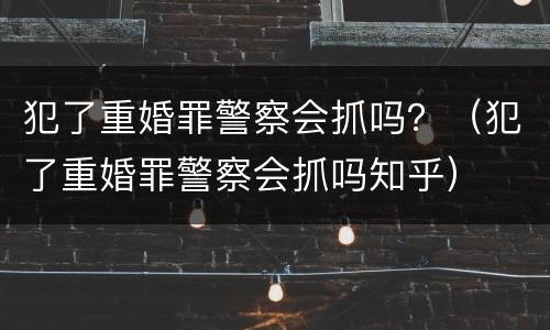 犯了重婚罪警察会抓吗？（犯了重婚罪警察会抓吗知乎）
