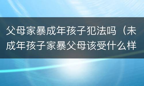 父母家暴成年孩子犯法吗（未成年孩子家暴父母该受什么样的处罚）