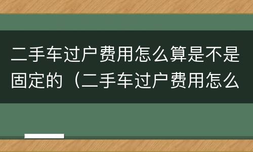 二手车过户费用怎么算是不是固定的（二手车过户费用怎么算是不是固定的呢）
