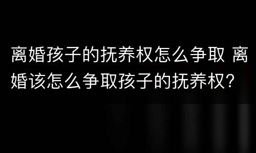 离婚孩子的抚养权怎么争取 离婚该怎么争取孩子的抚养权?