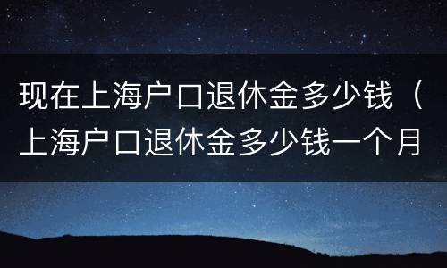 现在上海户口退休金多少钱（上海户口退休金多少钱一个月）
