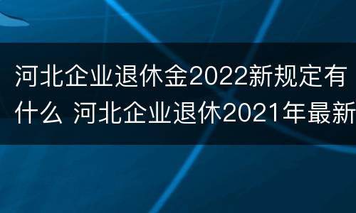 河北企业退休金2022新规定有什么 河北企业退休2021年最新消息
