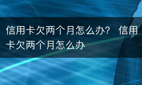 信用卡欠两个月怎么办？ 信用卡欠两个月怎么办