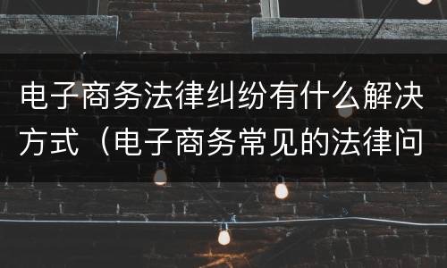 电子商务法律纠纷有什么解决方式（电子商务常见的法律问题）