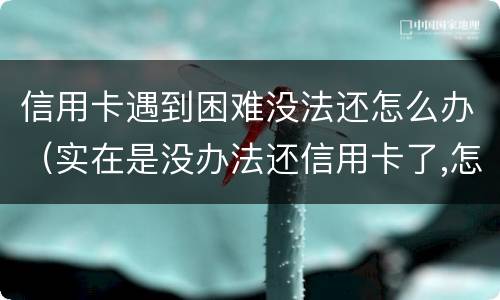 信用卡遇到困难没法还怎么办（实在是没办法还信用卡了,怎么办）
