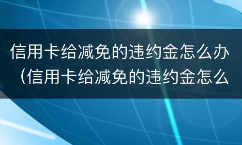 信用卡给减免的违约金怎么办（信用卡给减免的违约金怎么办呢）