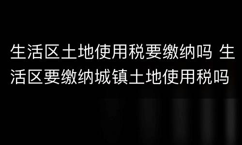 生活区土地使用税要缴纳吗 生活区要缴纳城镇土地使用税吗