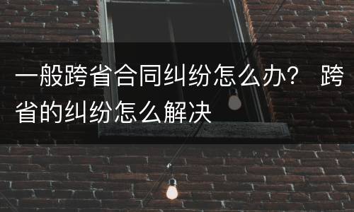 一般跨省合同纠纷怎么办？ 跨省的纠纷怎么解决