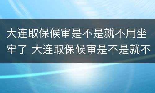 大连取保候审是不是就不用坐牢了 大连取保候审是不是就不用坐牢了呢