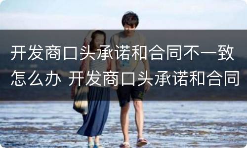 开发商口头承诺和合同不一致怎么办 开发商口头承诺和合同不一致怎么办呢