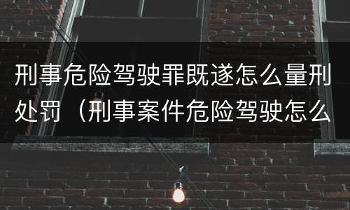 刑事危险驾驶罪既遂怎么量刑处罚（刑事案件危险驾驶怎么判）