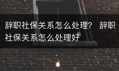 辞职社保关系怎么处理？ 辞职社保关系怎么处理好