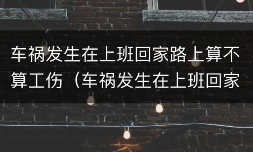 车祸发生在上班回家路上算不算工伤（车祸发生在上班回家路上算不算工伤）