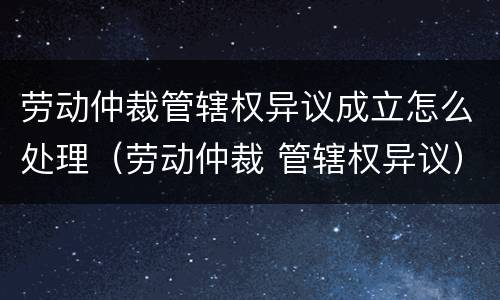 劳动仲裁管辖权异议成立怎么处理（劳动仲裁 管辖权异议）