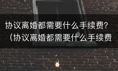 协议离婚都需要什么手续费？（协议离婚都需要什么手续费和费用）