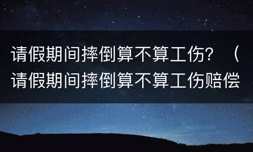 请假期间摔倒算不算工伤？（请假期间摔倒算不算工伤赔偿）