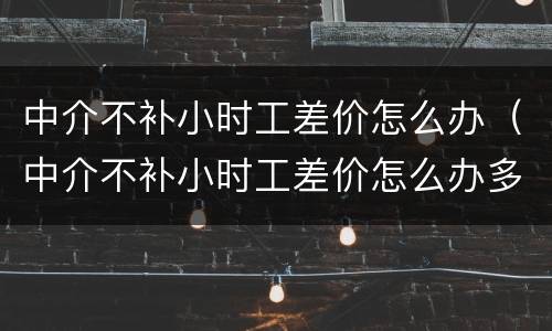 中介不补小时工差价怎么办（中介不补小时工差价怎么办多少钱可以提出仲裁）