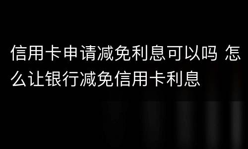 信用卡申请减免利息可以吗 怎么让银行减免信用卡利息