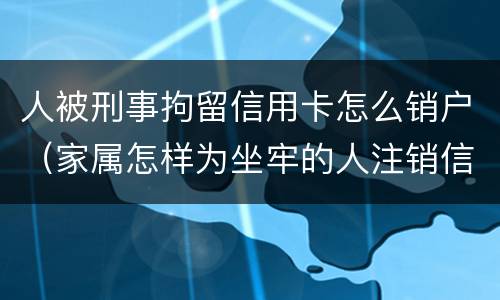 人被刑事拘留信用卡怎么销户（家属怎样为坐牢的人注销信用卡）