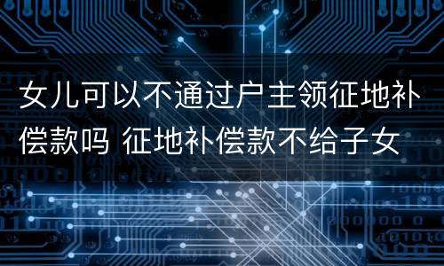 女儿可以不通过户主领征地补偿款吗 征地补偿款不给子女