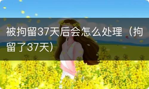 被拘留37天后会怎么处理（拘留了37天）