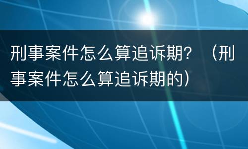 刑事案件怎么算追诉期？（刑事案件怎么算追诉期的）