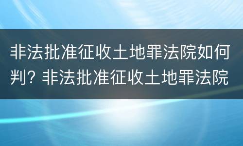 非法批准征收土地罪法院如何判? 非法批准征收土地罪法院如何判刑
