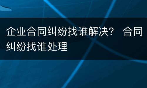 企业合同纠纷找谁解决？ 合同纠纷找谁处理
