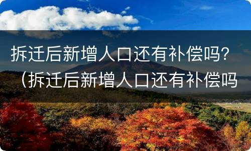 拆迁后新增人口还有补偿吗？（拆迁后新增人口还有补偿吗怎么算）
