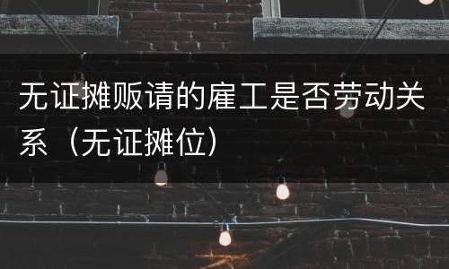 无证摊贩请的雇工是否劳动关系（无证摊位）