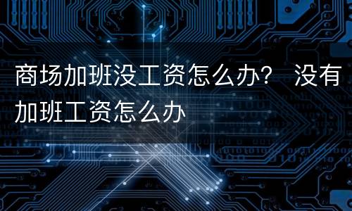 商场加班没工资怎么办？ 没有加班工资怎么办