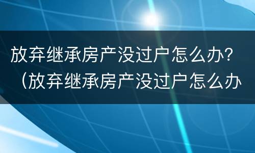 放弃继承房产没过户怎么办？（放弃继承房产没过户怎么办理）