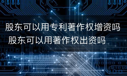 股东可以用专利著作权增资吗 股东可以用著作权出资吗
