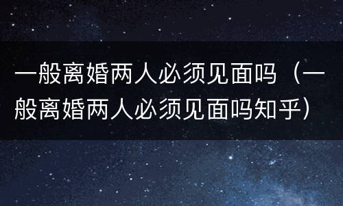 一般离婚两人必须见面吗（一般离婚两人必须见面吗知乎）