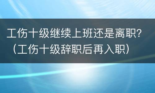 工伤十级继续上班还是离职？（工伤十级辞职后再入职）