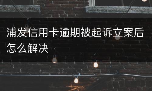 浦发信用卡逾期被起诉立案后怎么解决