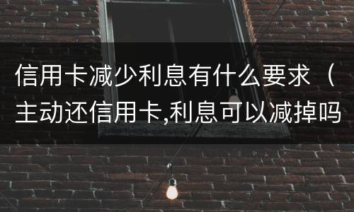 信用卡减少利息有什么要求（主动还信用卡,利息可以减掉吗）