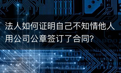 法人如何证明自己不知情他人用公司公章签订了合同？